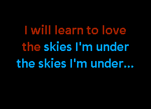 I will learn to love
the skies I'm under

the skies I'm under...