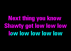 Next thing you know

Shawty got low low low
low low low low low