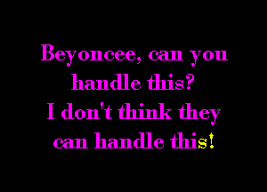 Beyoncee, can you
handle this?
I don't think they
can handle this!