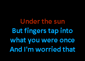 Under the sun

But fingers tap into
what you were once
And I'm worried that