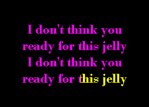 I don't think you
ready for this jelly
I don't think you
ready for this jelly