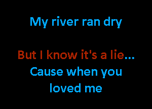 My river ran dry

But I know it's a lie...
Cause when you
loved me