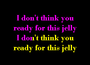 I don't think you
ready for this jelly
I don't think you
ready for this jelly