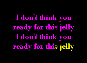 I don't think you
ready for this jelly
I don't think you
ready for this jelly