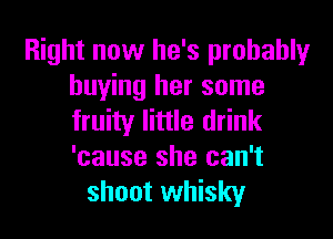 Right now he's probablyr
buying her some

fruity little drink
'cause she can't
shoot whisky