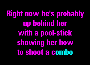 Right now he's probablyr
up behind her

with a pool-stick
showing her how
to shoot a combo