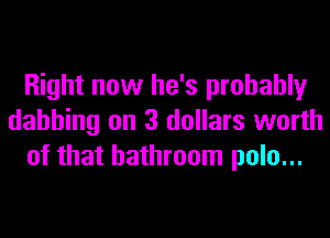 Right now he's probably
dahhing on 3 dollars worth
of that bathroom polo...