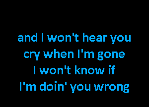 and I won't hear you

cry when I'm gone
I won't know if
I'm doin' you wrong