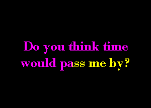 Do you think time

would pass me by?