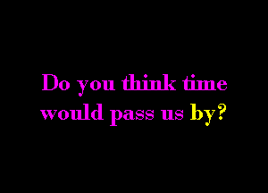 Do you think time

would pass us by?