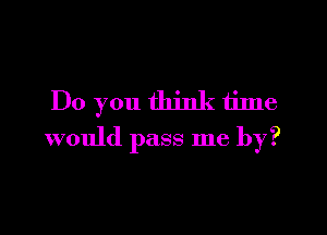 Do you think time

would pass me by?