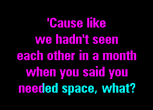 'Cause like
we hadn't seen

each other in a month
when you said you
needed space, what?