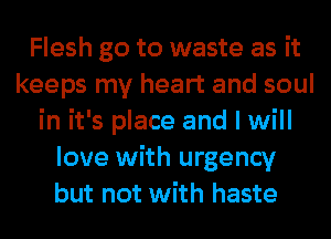 Flesh go to waste as it
keeps my heart and soul
in it's place and I will
love with urgency
but not with haste