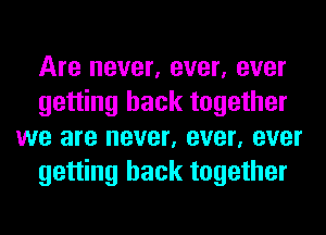 Are never, ever, ever
getting back together
we are never, ever, ever
getting back together