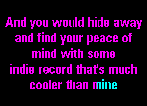 And you would hide away
and find your peace of
mind with some
indie record that's much
cooler than mine