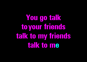 You go talk
to your friends

talk to my friends
talk to me