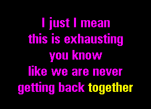 I iust I mean
this is exhausting

you know
like we are never
getting back together