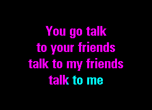 You go talk
to your friends

talk to my friends
talk to me