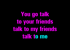 You go talk
to your friends

talk to my friends
talk to me