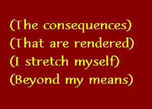 (The consequences)
(That are rendered)

(I stretch myself)
(Beyond my means)