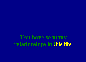 You have so many
relationships in this life