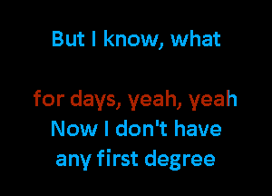 But I know, what

for days, yeah, yeah
Now I don't have
any first degree