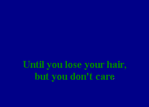 Until you lose your hair,
but you don't care