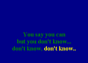 You say you can
but you don't know...
don't know, don't know