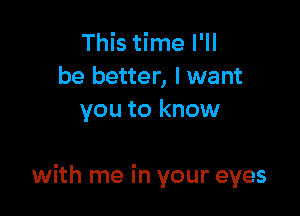 This time I'll
be better, I want
you to know

with me in your eyes
