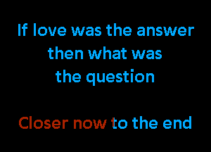 If love was the answer
then what was

the question

Closer now to the end