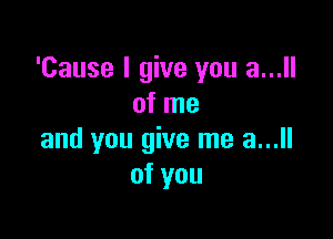 'Cause I give you a...
of me

and you give me a...
of you