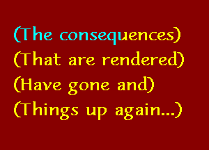 (The consequences)
(That are rendered)
(Have gone and)

(Things up again...)