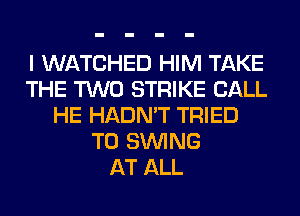 I WATCHED HIM TAKE
THE TWO STRIKE CALL
HE HADN'T TRIED
TO SINlNG
AT ALL