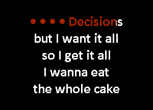 0 0 o 0 Decisions
but I want it all

so I get it all
I wanna eat
the whole cake