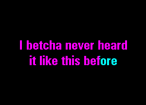I betcha never heard

it like this before