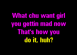 What chu want girl
you gettin mad now

That's how you
do it, huh?