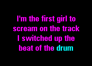 I'm the first girl to
scream on the track

I switched up the
heat of the drum
