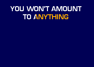 YOU WON'T AMOUNT
T0 ANYTHING