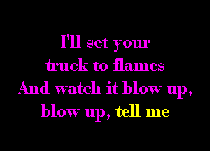 I'll set your
truck to flames

And watch it blow up,
blow up, tell me