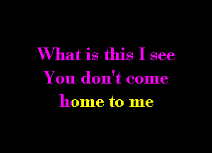 What is this I see

You don't come

home to me