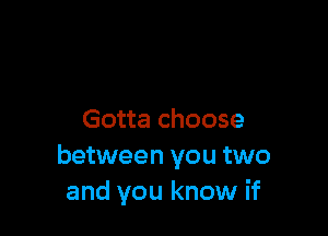 Gotta choose
between you two
and you know if