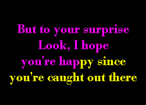 But to your surprise
Look, I hope
you're happy Since
you're caught out there