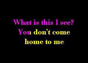 What is this I see?

You don't come

home to me