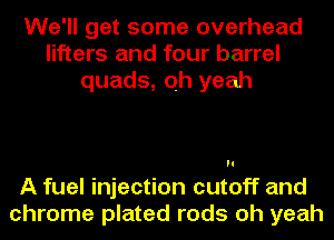 We'll get some overhead
lifters and four barrel
quads, oh yeah

A fuel injection cutoff and
chrome plated rods oh yeah