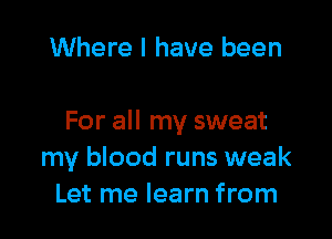 Where I have been

For all my sweat
my blood runs weak
Let me learn from