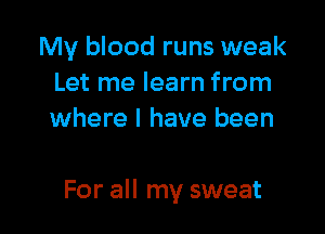 My blood runs weak
Let me learn from
where I have been

For all my sweat