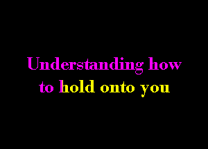 Understanding how

to hold onto you