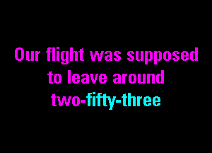 Our flight was supposed

to leave around
two-fifty-three
