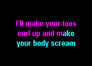 I'll make your toes

curl up and make
your body scream