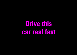 Drive this

car real fast